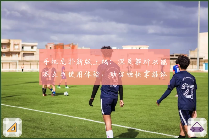 手机虎扑新版上线：深度解析功能亮点与使用体验，助你畅快掌握体育资讯