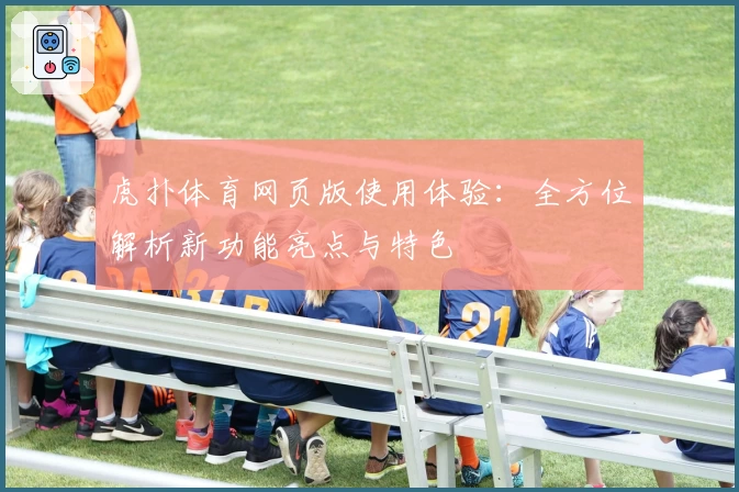虎扑体育网页版使用体验：全方位解析新功能亮点与特色