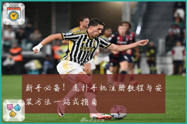 新手必备！虎扑手机注册教程与安装方法一站式指南