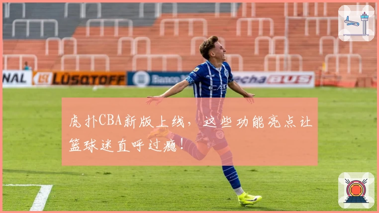 虎扑CBA新版上线，这些功能亮点让篮球迷直呼过瘾！