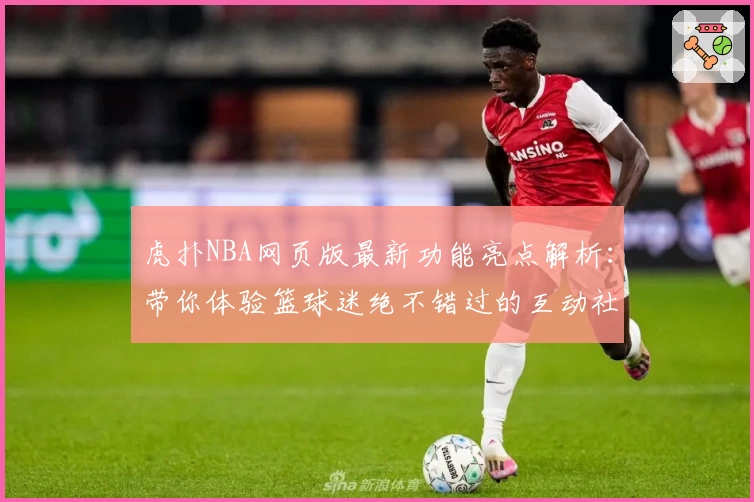 虎扑NBA网页版最新功能亮点解析：带你体验篮球迷绝不错过的互动社区