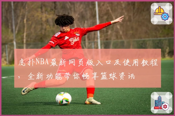 虎扑NBA最新网页版入口及使用教程，全新功能带你畅享篮球资讯