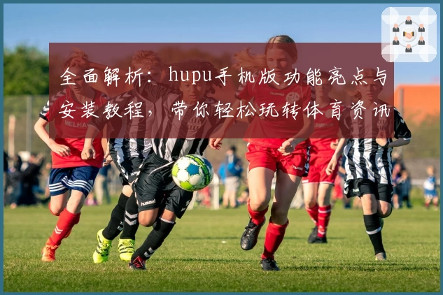 全面解析:hupu手机版功能亮点与安装教程,带你轻松玩转体育资讯新体验