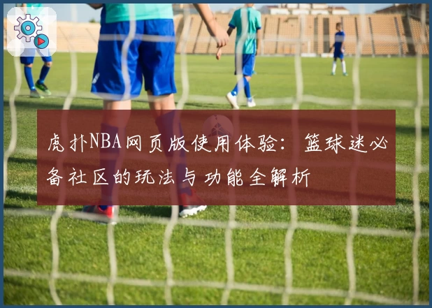 虎扑NBA网页版使用体验：篮球迷必备社区的玩法与功能全解析