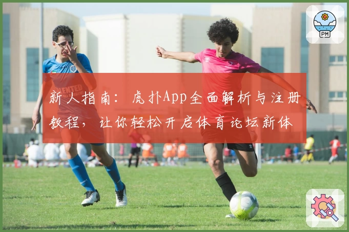 新人指南：虎扑App全面解析与注册教程，让你轻松开启体育论坛新体验