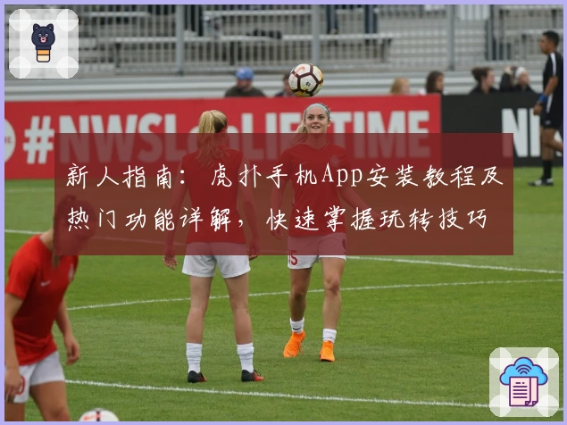 新人指南：虎扑手机App安装教程及热门功能详解，快速掌握玩转技巧