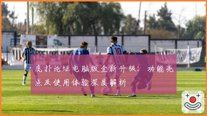 虎扑论坛电脑版全新升级：功能亮点及使用体验深度解析