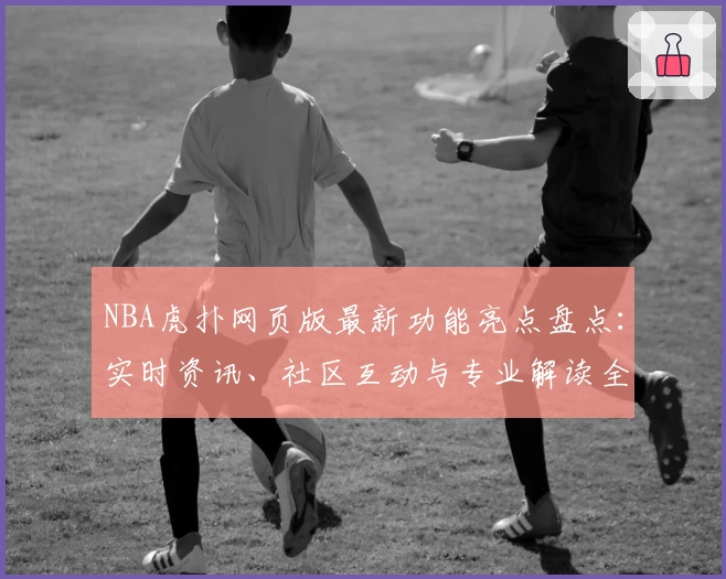 NBA虎扑网页版最新功能亮点盘点：实时资讯、社区互动与专业解读全新升级