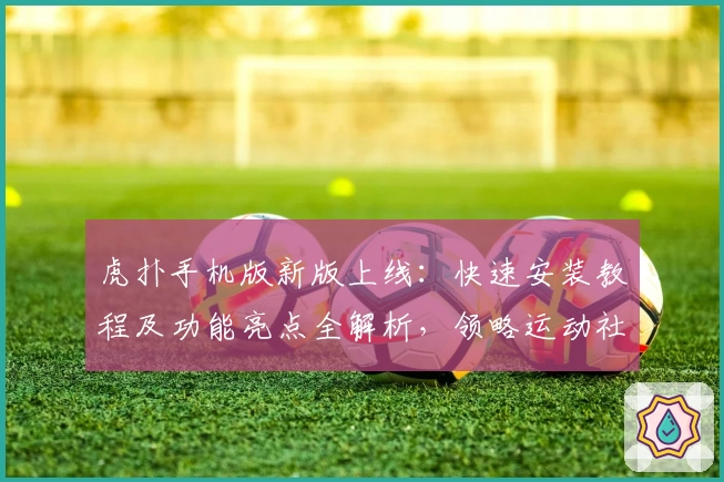 虎扑手机版新版上线：快速安装教程及功能亮点全解析，领略运动社区全新体验