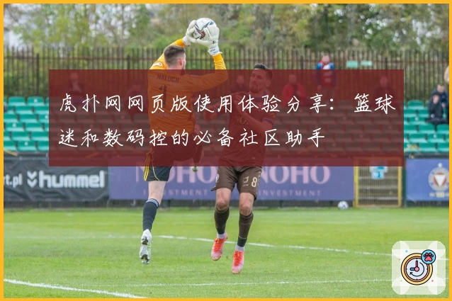 虎扑网网页版使用体验分享：篮球迷和数码控的必备社区助手