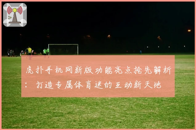 虎扑手机网新版功能亮点抢先解析：打造专属体育迷的互动新天地