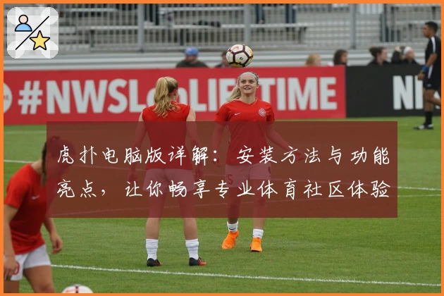 虎扑电脑版详解:安装方法与功能亮点,让你畅享专业体育社区体验