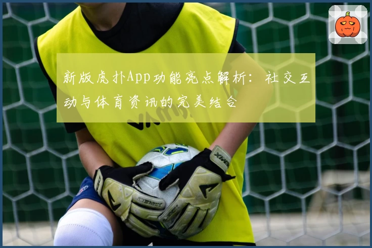 新版虎扑App功能亮点解析：社交互动与体育资讯的完美结合