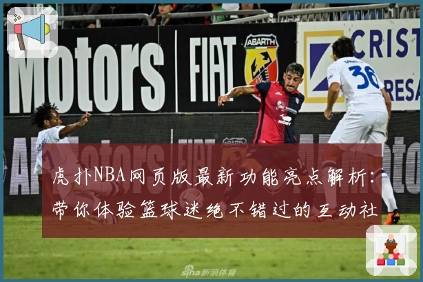 虎扑NBA网页版最新功能亮点解析：带你体验篮球迷绝不错过的互动社区
