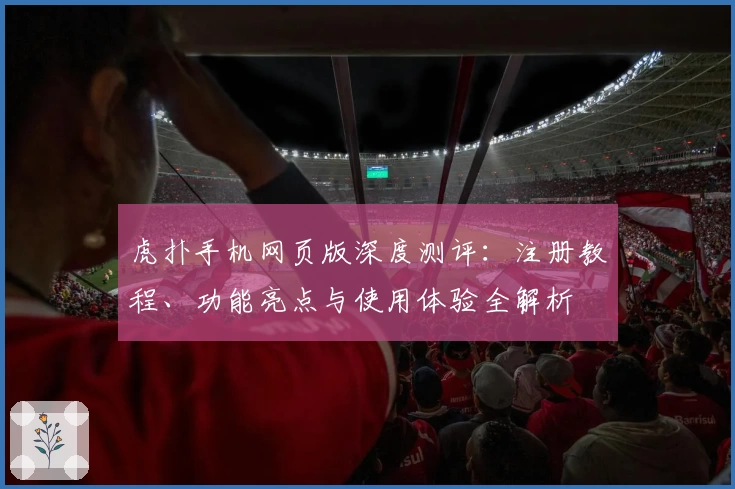 虎扑手机网页版深度测评：注册教程、功能亮点与使用体验全解析