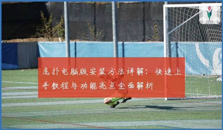 虎扑电脑版安装方法详解：快速上手教程与功能亮点全面解析