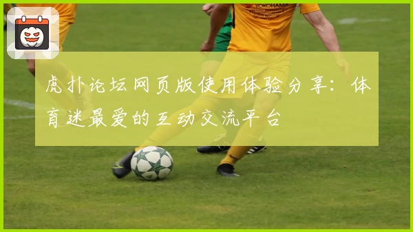 虎扑论坛网页版使用体验分享:体育迷最爱的互动交流平台