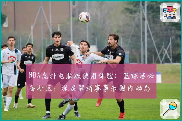 NBA虎扑电脑版使用体验：篮球迷必备社区，深度解析赛事和圈内动态
