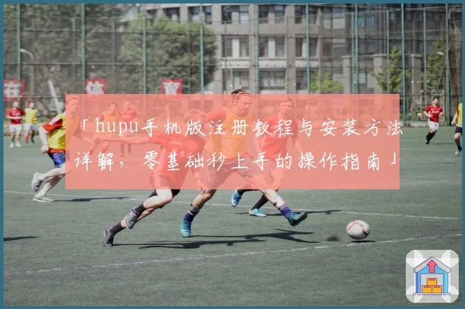 「hupu手机版注册教程与安装方法详解，零基础秒上手的操作指南」
