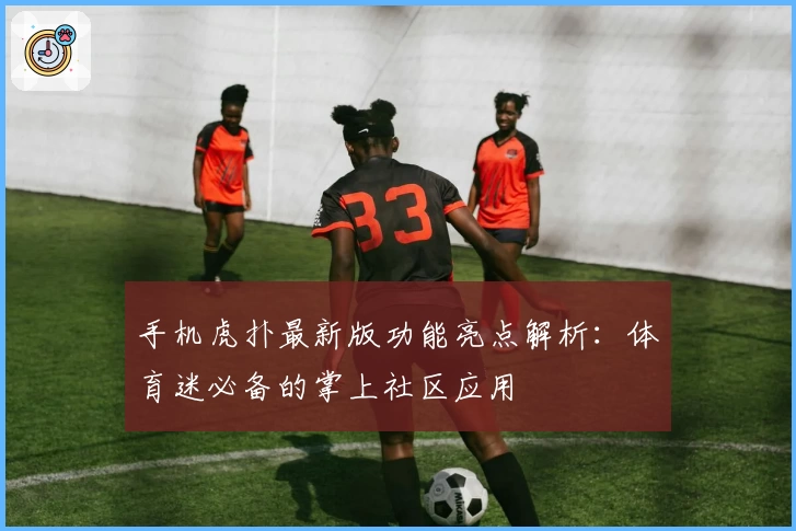 手机虎扑最新版功能亮点解析：体育迷必备的掌上社区应用