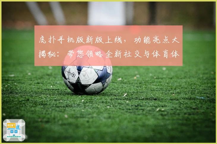 虎扑手机版新版上线，功能亮点大揭秘：带您领略全新社交与体育体验