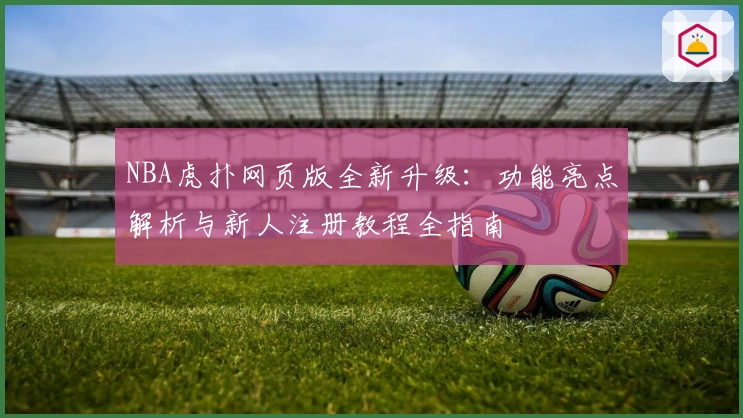 NBA虎扑网页版全新升级：功能亮点解析与新人注册教程全指南