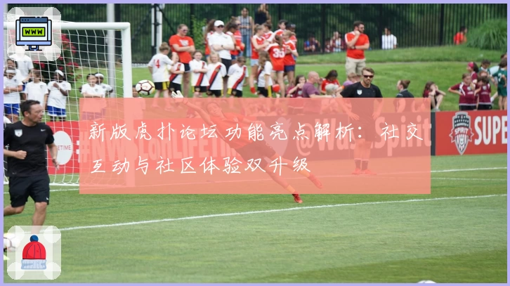 新版虎扑论坛功能亮点解析：社交互动与社区体验双升级