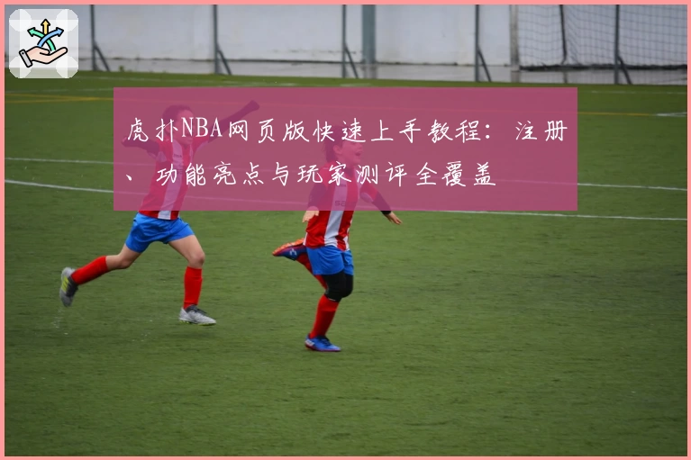 虎扑NBA网页版快速上手教程:注册、功能亮点与玩家测评全覆盖
