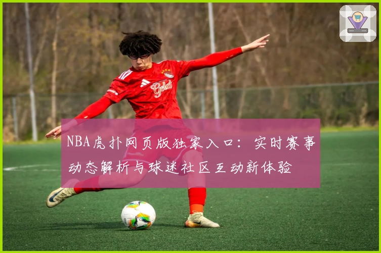 NBA虎扑网页版独家入口：实时赛事动态解析与球迷社区互动新体验