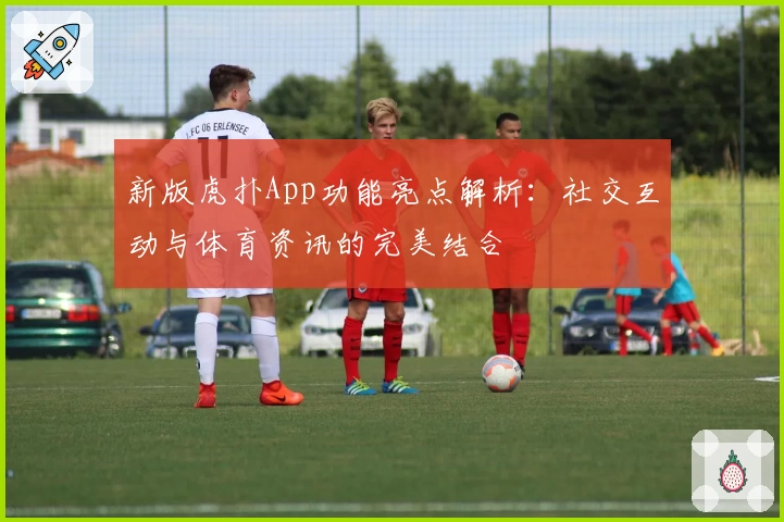 新版虎扑App功能亮点解析：社交互动与体育资讯的完美结合