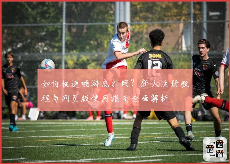 如何快速畅游虎扑网？新人注册教程与网页版使用指南全面解析