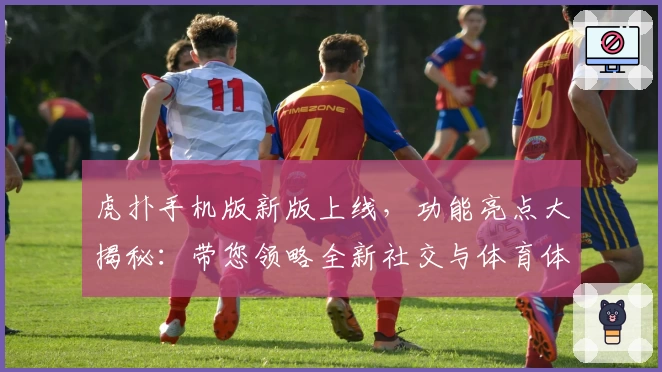 虎扑手机版新版上线，功能亮点大揭秘：带您领略全新社交与体育体验
