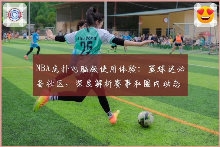 NBA虎扑电脑版使用体验：篮球迷必备社区，深度解析赛事和圈内动态