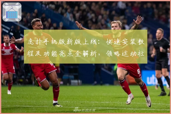 虎扑手机版新版上线：快速安装教程及功能亮点全解析，领略运动社区全新体验