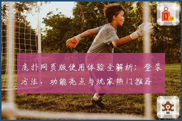 虎扑网页版使用体验全解析：登录方法、功能亮点与玩家热门推荐