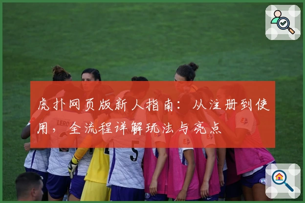 虎扑网页版新人指南：从注册到使用，全流程详解玩法与亮点