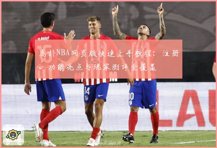 虎扑NBA网页版快速上手教程:注册、功能亮点与玩家测评全覆盖