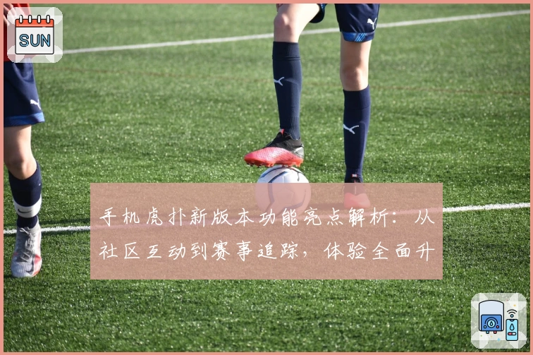 手机虎扑新版本功能亮点解析：从社区互动到赛事追踪，体验全面升级