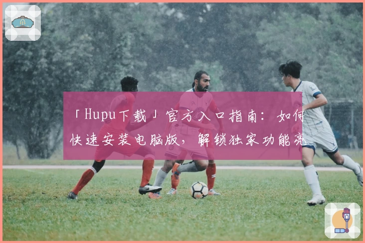 「Hupu下载」官方入口指南：如何快速安装电脑版，解锁独家功能亮点