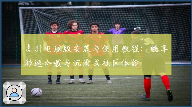 虎扑电脑版安装与使用教程：畅享秒速加载与沉浸式社区体验