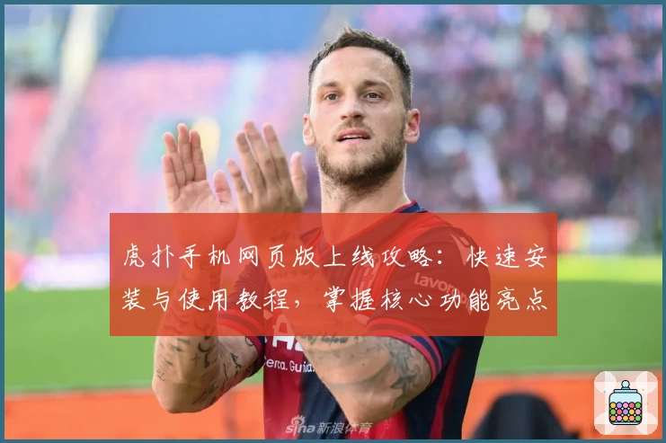 虎扑手机网页版上线攻略：快速安装与使用教程，掌握核心功能亮点