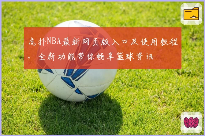 虎扑NBA最新网页版入口及使用教程，全新功能带你畅享篮球资讯